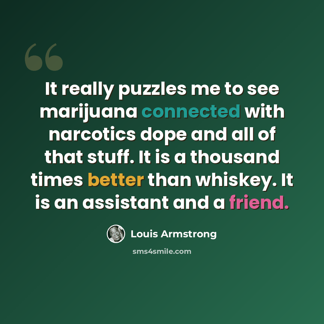 “It really puzzles me to see marijuana connected with narcotics dope and all of that stuff. It is a thousand times better than whiskey. It is an assistant and a friend.” quote by Louis Armstrong