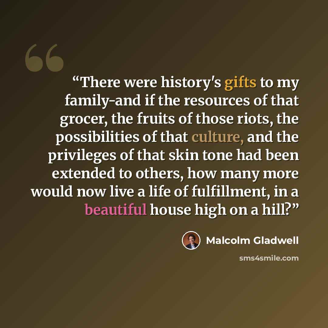 “There were history's gifts to my family-and if the resources of that grocer, the fruits of those riots, the possibilities of that culture, and the privileges of that skin tone had been extended to others, how many more would now live a life of fulfillment, in a beautiful house high on a hill?” quote by Malcolm Gladwell