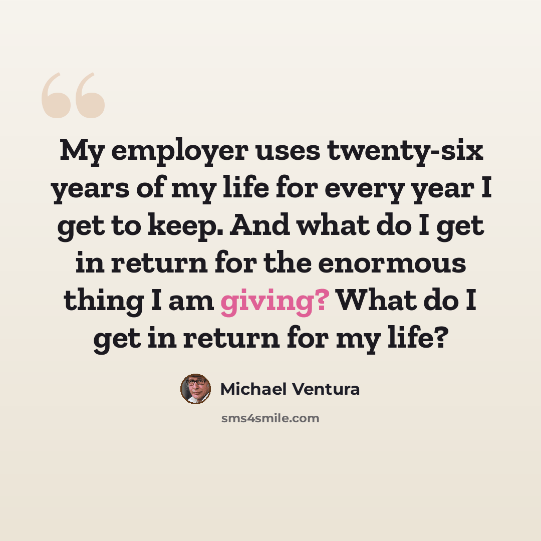 “My employer uses twenty-six years of my life for every year I get to keep. And what do I get in return for the enormous thing I am giving? What do I get in return for my life?” quote by Michael Ventura