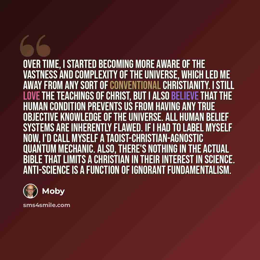 “Over time, I started becoming more aware of the vastness and complexity of the universe, which led me away from any sort of conventional Christianity. I still love the teachings of Christ, but I also believe that the human condition prevents us from having any true objective knowledge of the…” quote by Moby
