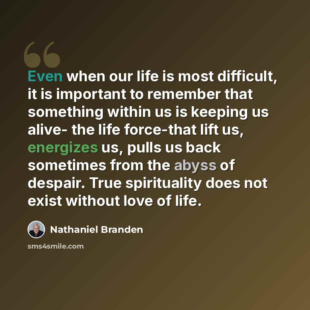 “Even when our life is most difficult, it is important to remember that something within us is keeping us alive- the life force-that lift us, energizes us, pulls us back sometimes from the abyss of despair. True spirituality does not exist without love of life.” quote by Nathaniel Branden