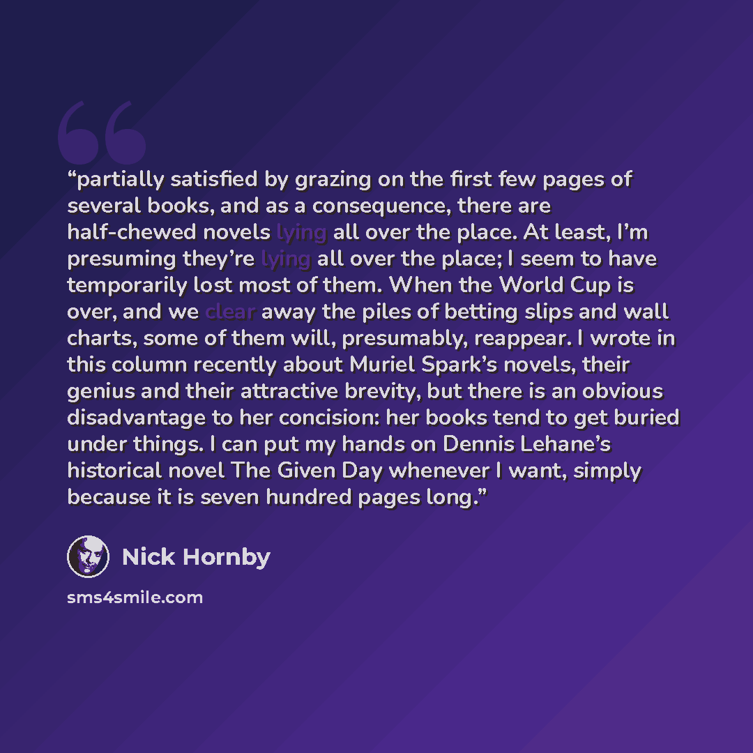 “partially satisfied by grazing on the first few pages of several books, and as a consequence, there are half-chewed novels lying all over the place. At least, I’m presuming they’re lying all over the place; I seem to have temporarily lost most of them. When the World Cup is over, and we clear away…” quote by Nick Hornby
