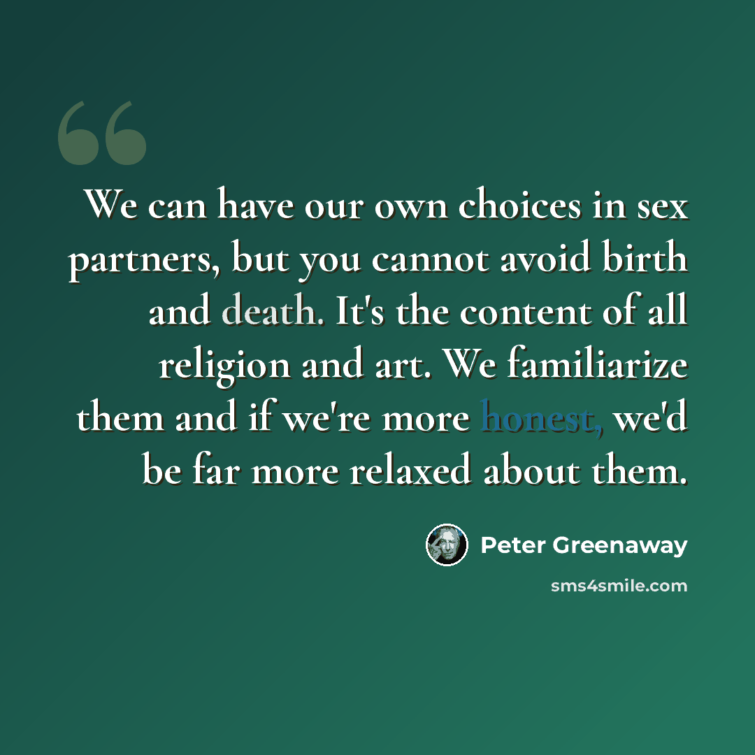 “We can have our own choices in sex partners, but you cannot avoid birth and death. It's the content of all religion and art. We familiarize them and if we're more honest, we'd be far more relaxed about them.” quote by Peter Greenaway