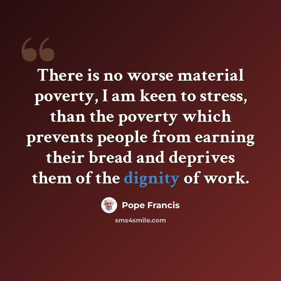 “There is no worse material poverty, I am keen to stress, than the poverty which prevents people from earning their bread and deprives them of the dignity of work.” quote by Pope Francis