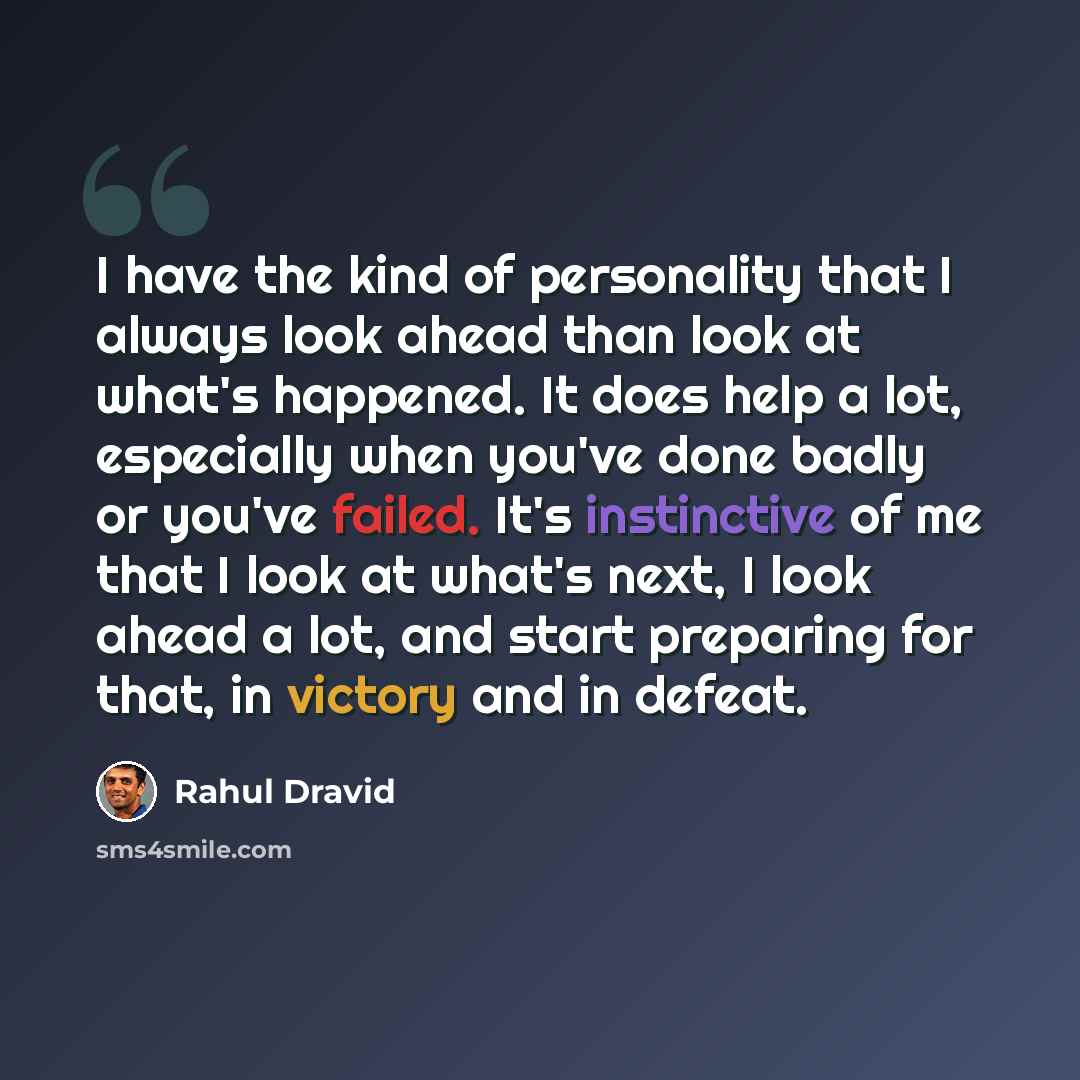 “I have the kind of personality that I always look ahead than look at what's happened. It does help a lot, especially when you've done badly or you've failed. It's instinctive of me that I look at what's next, I look ahead a lot, and start preparing for that, in victory and in defeat.” quote by Rahul Dravid