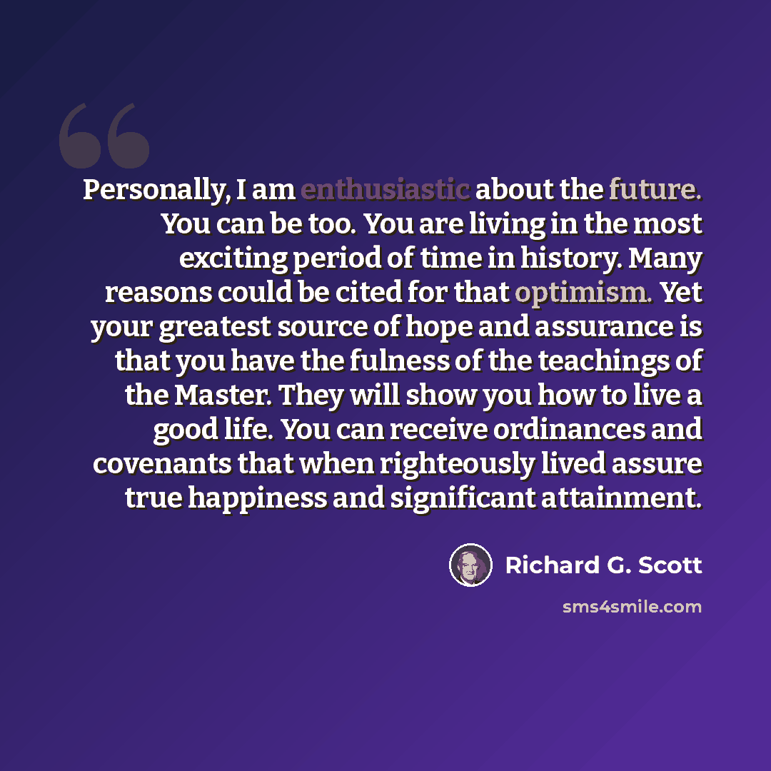“Personally, I am enthusiastic about the future. You can be too. You are living in the most exciting period of time in history. Many reasons could be cited for that optimism. Yet your greatest source of hope and assurance is that you have the fulness of the teachings of the Master. They will show…” quote by Richard G. Scott