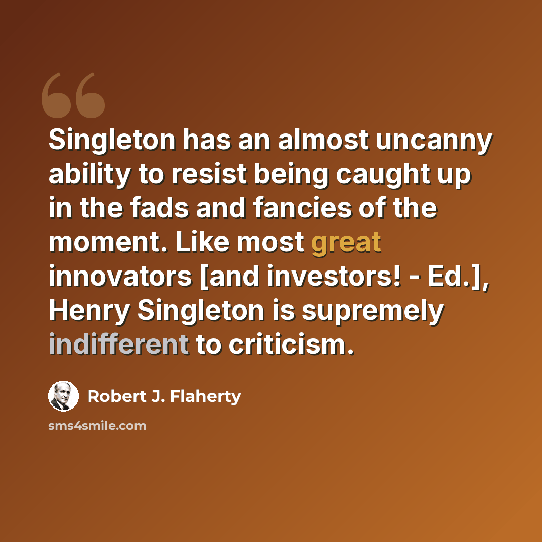 “Singleton has an almost uncanny ability to resist being caught up in the fads and fancies of the moment. Like most great innovators [and investors! - Ed.], Henry Singleton is supremely indifferent to criticism.” quote by Robert J. Flaherty