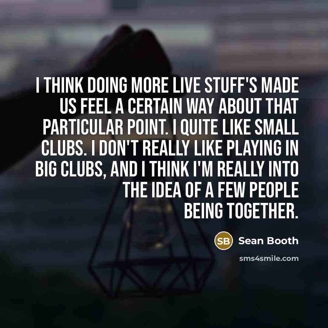 “I think doing more live stuff's made us feel a certain way about that particular point. I quite like small clubs. I don't really like playing in big clubs, and I think I'm really into the idea of a few people being together.” quote by Sean Booth