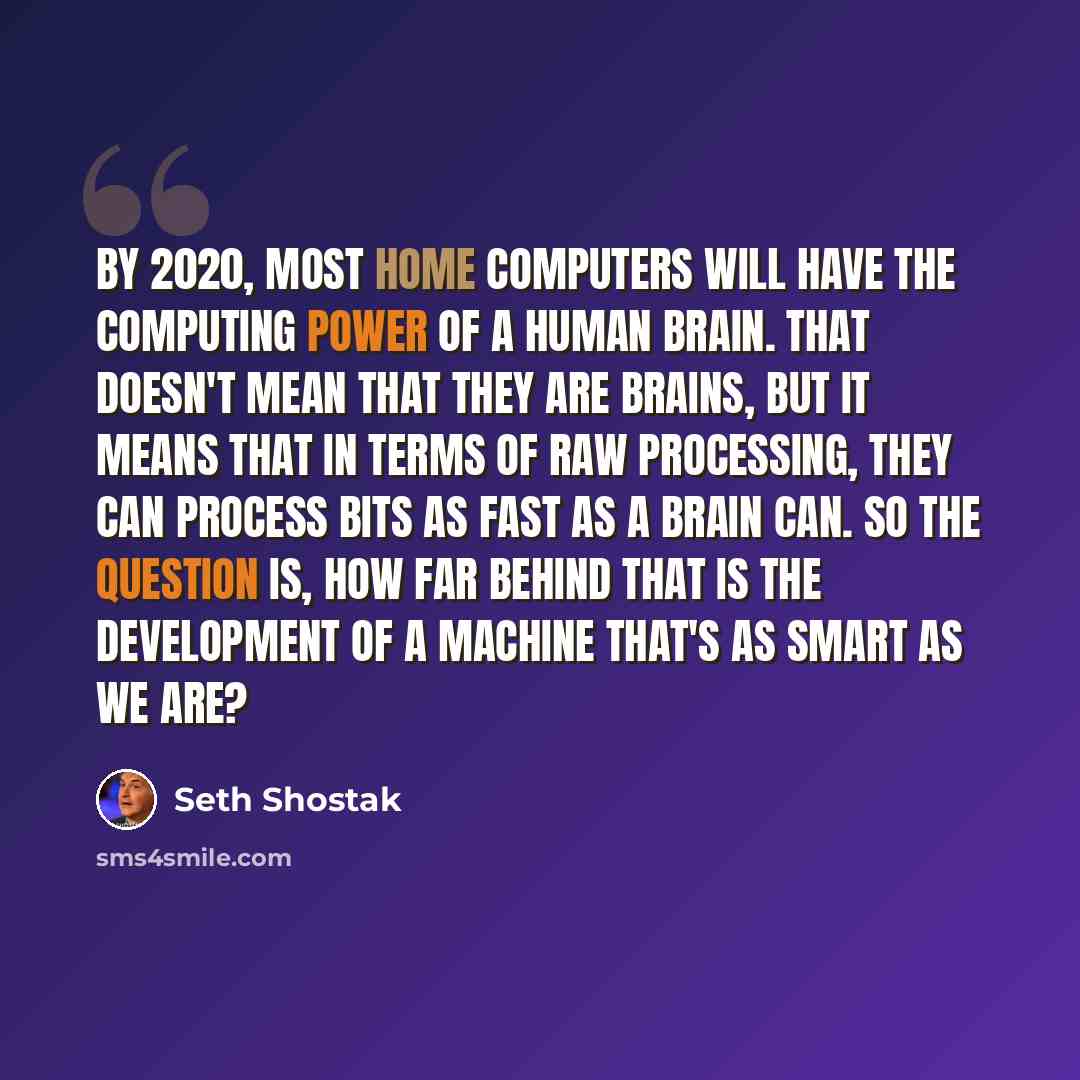 “By 2020, most home computers will have the computing power of a human brain. That doesn't mean that they are brains, but it means that in terms of raw processing, they can process bits as fast as a brain can. So the question is, how far behind that is the development of a machine that's as smart…” quote by Seth Shostak