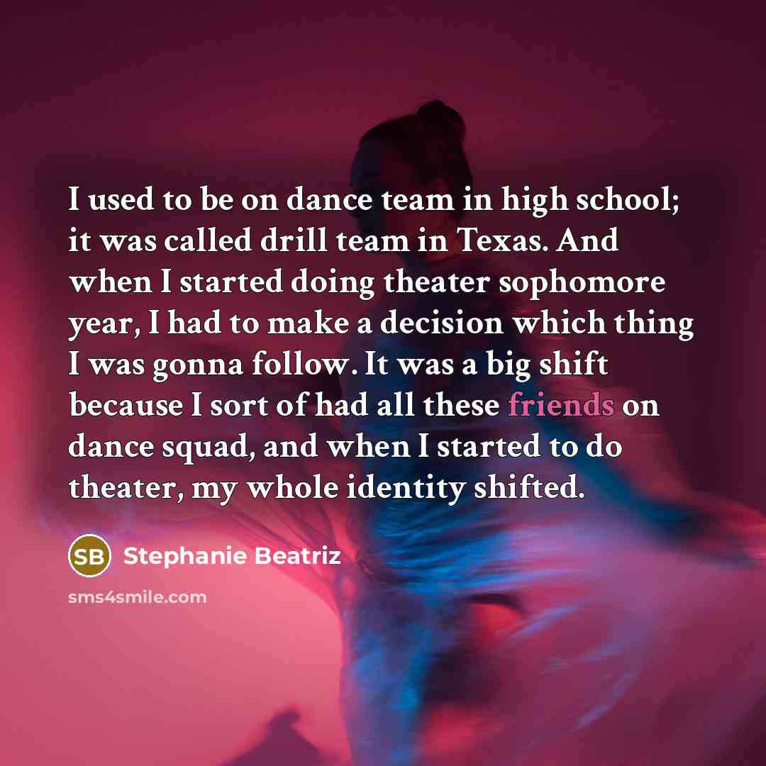“I used to be on dance team in high school; it was called drill team in Texas. And when I started doing theater sophomore year, I had to make a decision which thing I was gonna follow. It was a big shift because I sort of had all these friends on dance squad, and when I started to do theater, my…” quote by Stephanie Beatriz