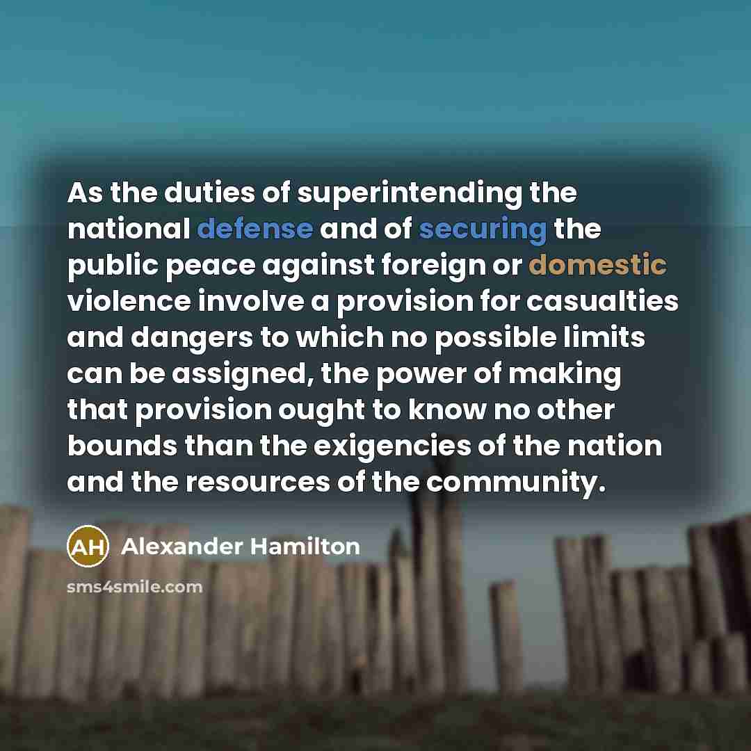 “As the duties of superintending the national defense and of securing the public peace against foreign or domestic violence involve a provision for casualties and dangers to which no possible limits can be assigned, the power of making that provision ought to know no other bounds than the…” quote by Alexander Hamilton