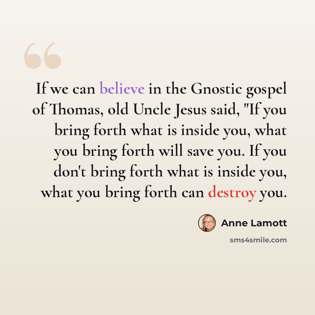 “If we can believe in the Gnostic gospel of Thomas, old Uncle Jesus said, "If you bring forth what is inside you, what you bring forth will save you. If you don't bring forth what is inside you, what you bring forth can destroy you.” quote by Anne Lamott