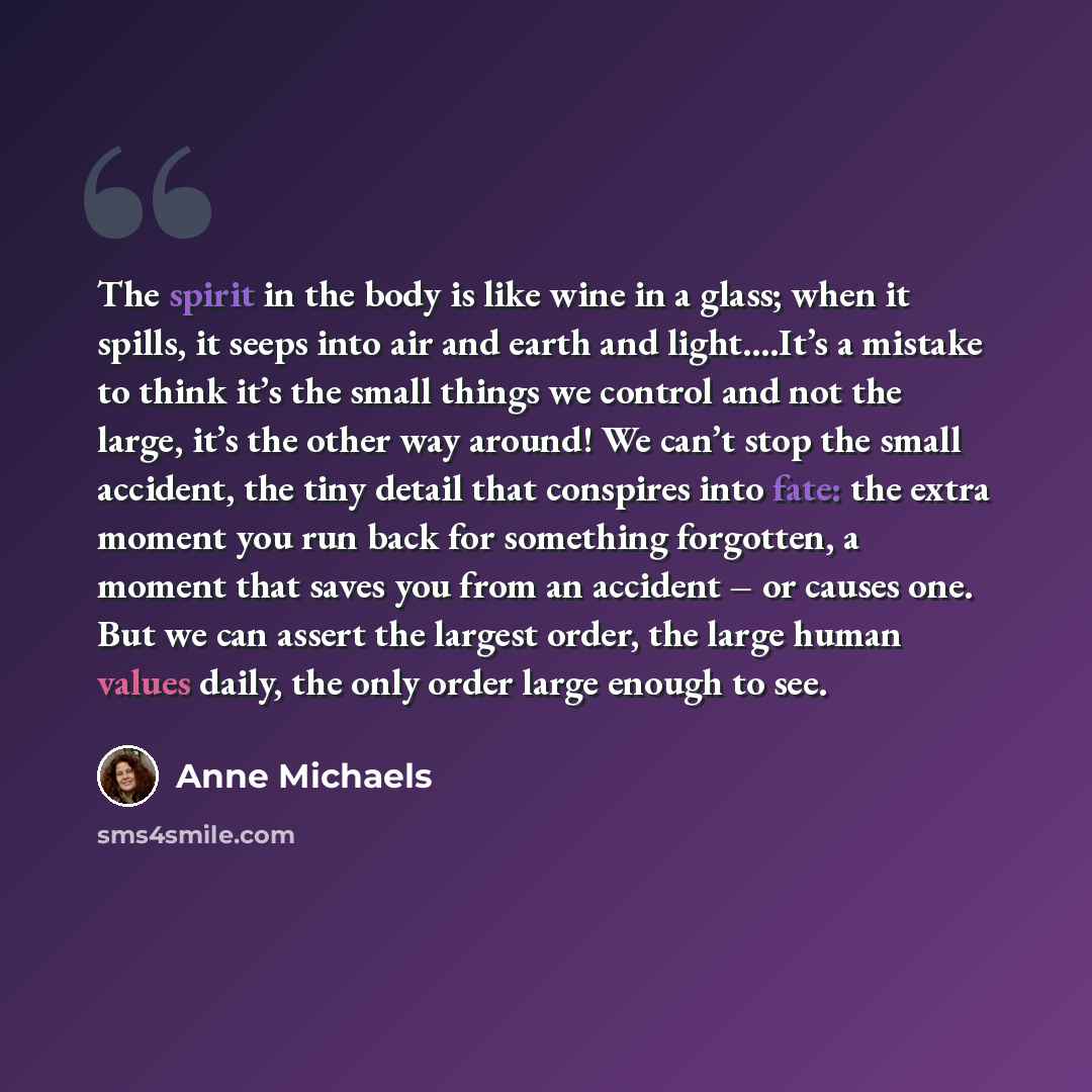 “The spirit in the body is like wine in a glass; when it spills, it seeps into air and earth and light….It’s a mistake to think it’s the small things we control and not the large, it’s the other way around! We can’t stop the small accident, the tiny detail that conspires into fate: the extra moment…” quote by Anne Michaels