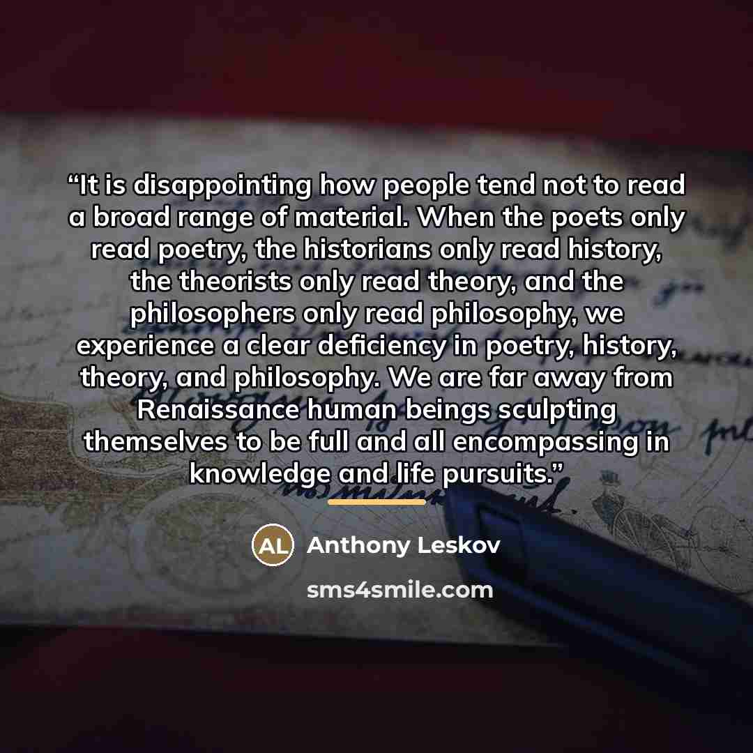 “It is disappointing how people tend not to read a broad range of material. When the poets only read poetry, the historians only read history, the theorists only read theory, and the philosophers only read philosophy, we experience a clear deficiency in poetry, history, theory, and philosophy. We…” quote by Anthony Leskov