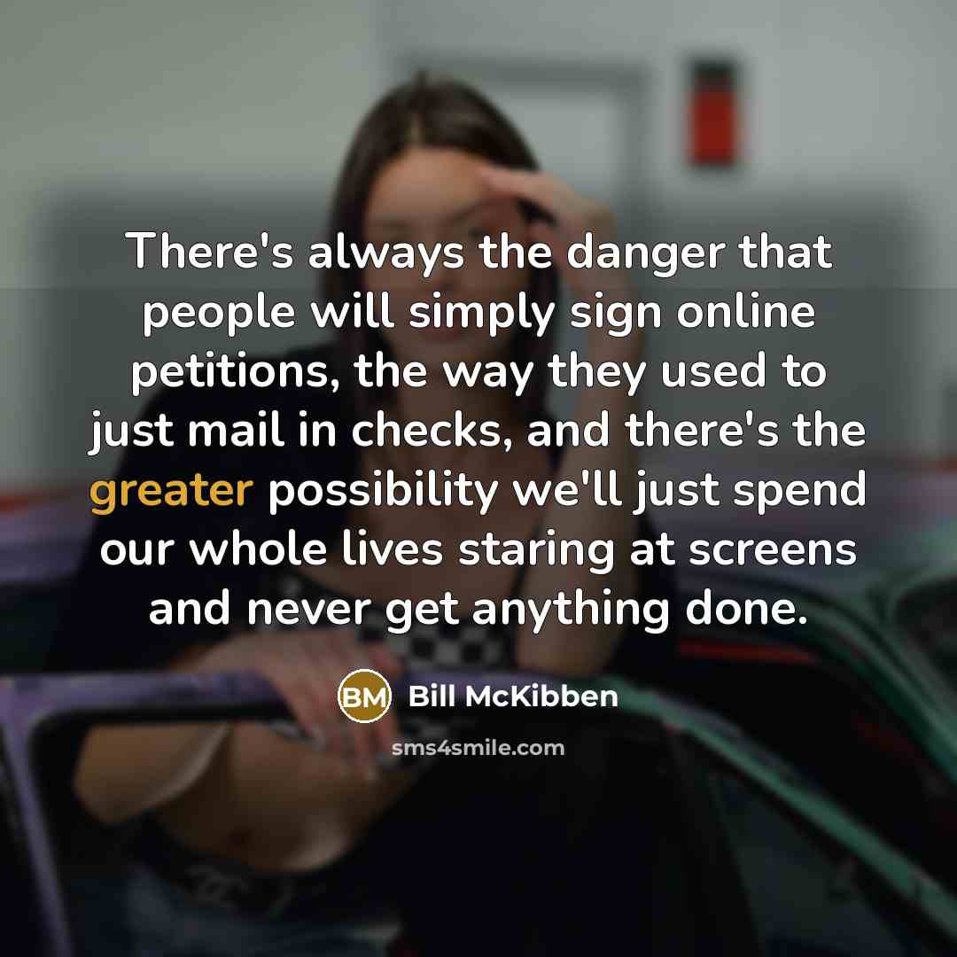 “There's always the danger that people will simply sign online petitions, the way they used to just mail in checks, and there's the greater possibility we'll just spend our whole lives staring at screens and never get anything done.” quote by Bill McKibben