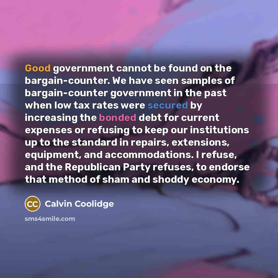 “Good government cannot be found on the bargain-counter. We have seen samples of bargain-counter government in the past when low tax rates were secured by increasing the bonded debt for current expenses or refusing to keep our institutions up to the standard in repairs, extensions, equipment, and…” quote by Calvin Coolidge