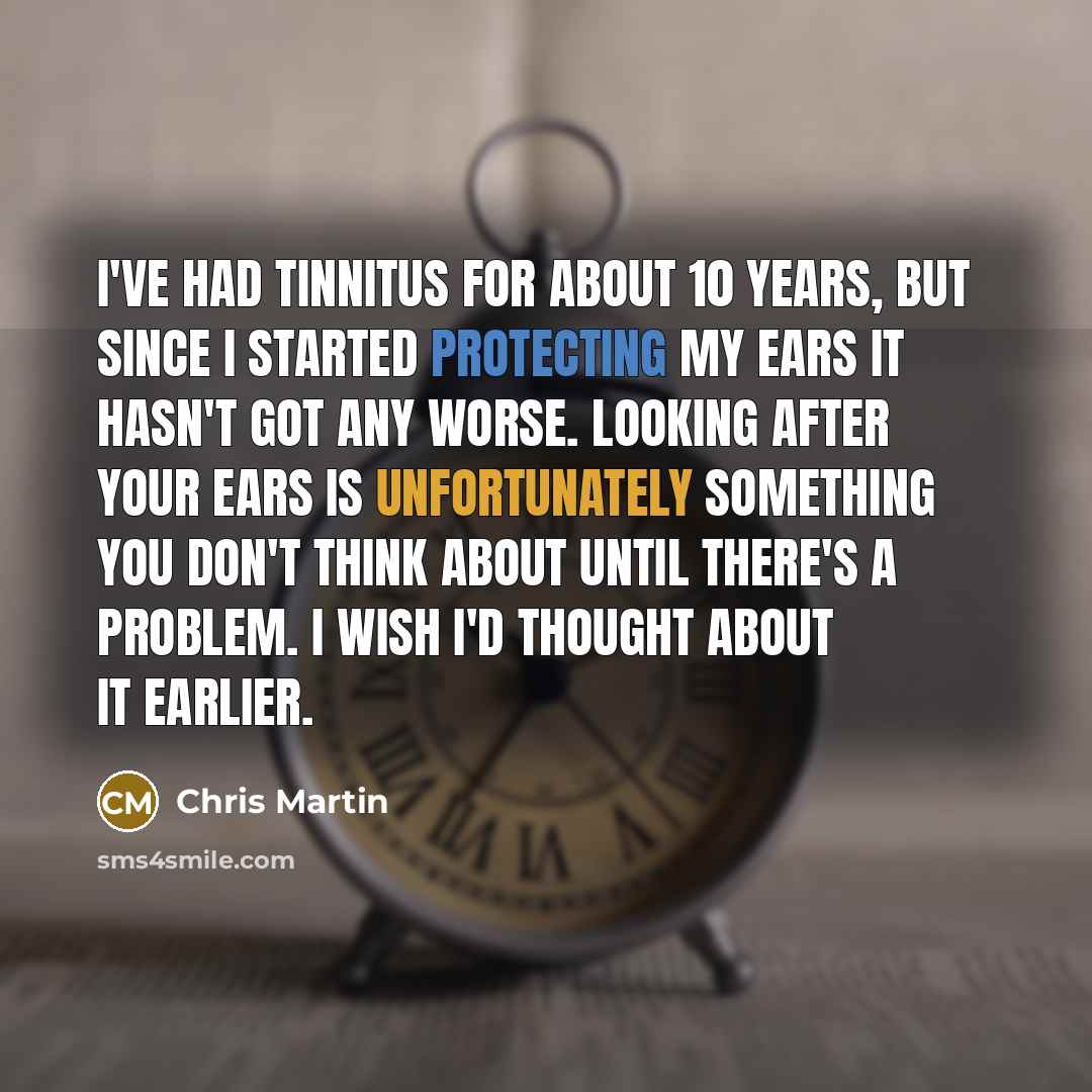 “I've had tinnitus for about 10 years, but since I started protecting my ears it hasn't got any worse. Looking after your ears is unfortunately something you don't think about until there's a problem. I wish I'd thought about it earlier.” quote by Chris Martin