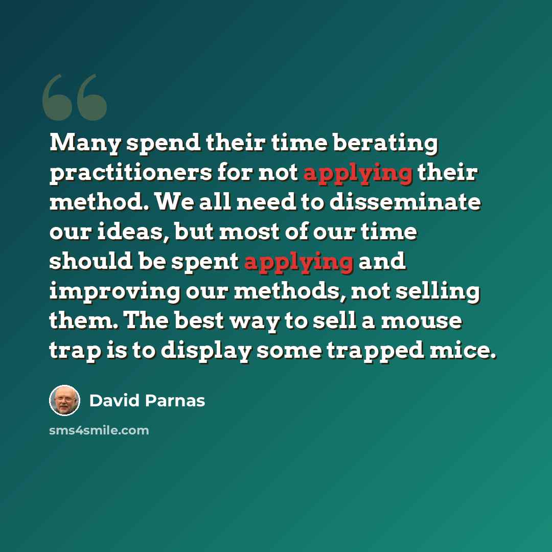 “Many spend their time berating practitioners for not applying their method. We all need to disseminate our ideas, but most of our time should be spent applying and improving our methods, not selling them. The best way to sell a mouse trap is to display some trapped mice.” quote by David Parnas