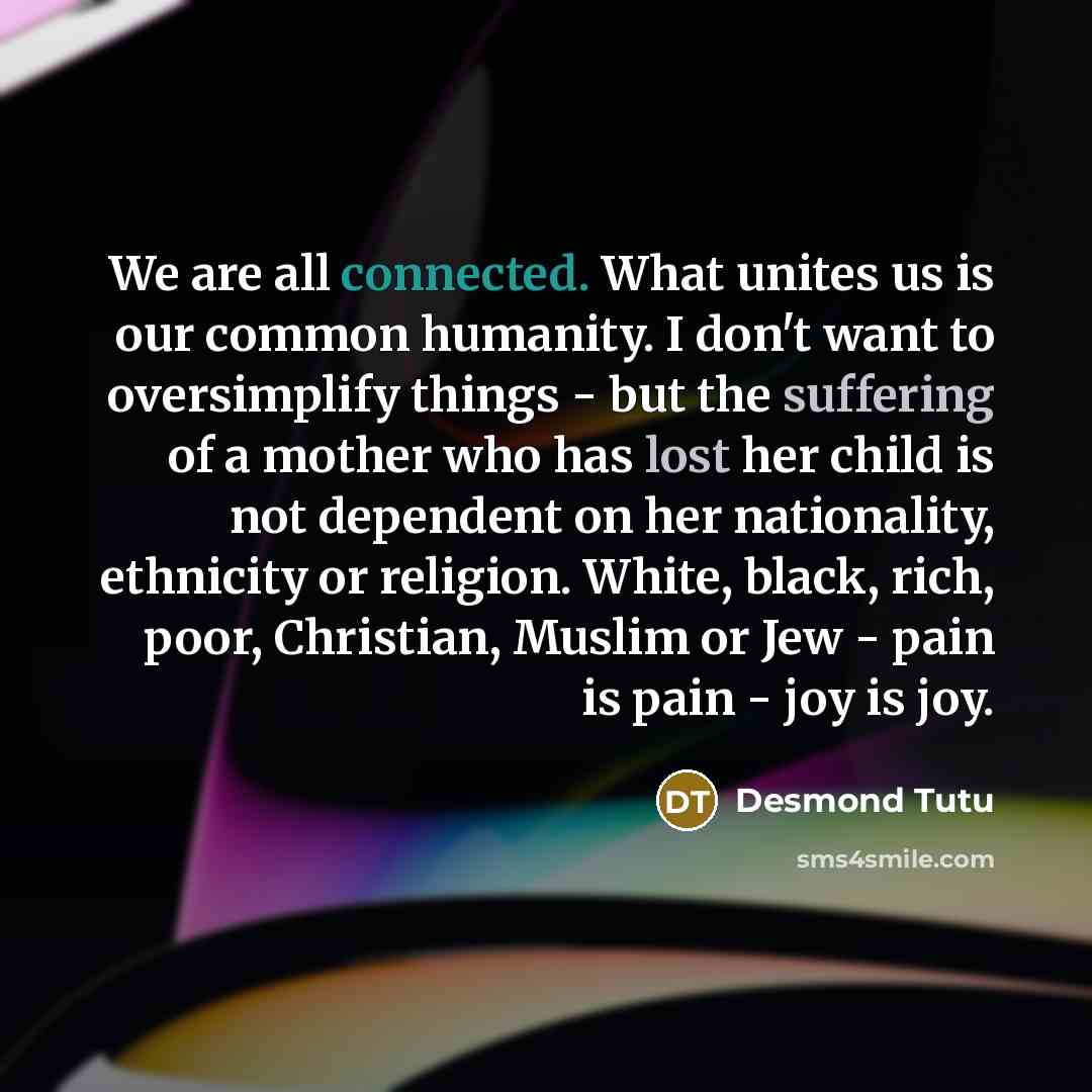 “We are all connected. What unites us is our common humanity. I don't want to oversimplify things - but the suffering of a mother who has lost her child is not dependent on her nationality, ethnicity or religion. White, black, rich, poor, Christian, Muslim or Jew - pain is pain - joy is joy.” quote by Desmond Tutu