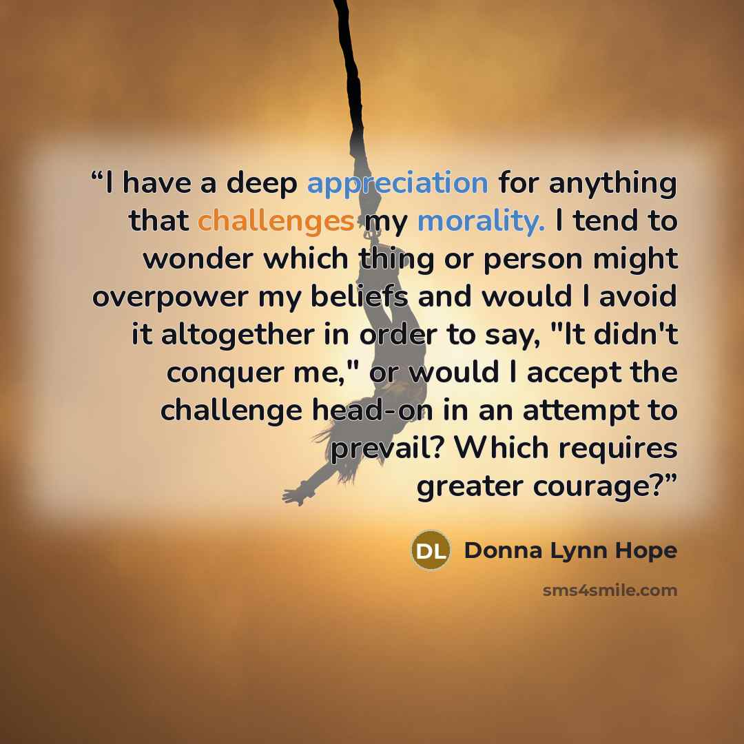 “I have a deep appreciation for anything that challenges my morality. I tend to wonder which thing or person might overpower my beliefs and would I avoid it altogether in order to say, "It didn't conquer me," or would I accept the challenge head-on in an attempt to prevail? Which requires greater…” quote by Donna Lynn Hope