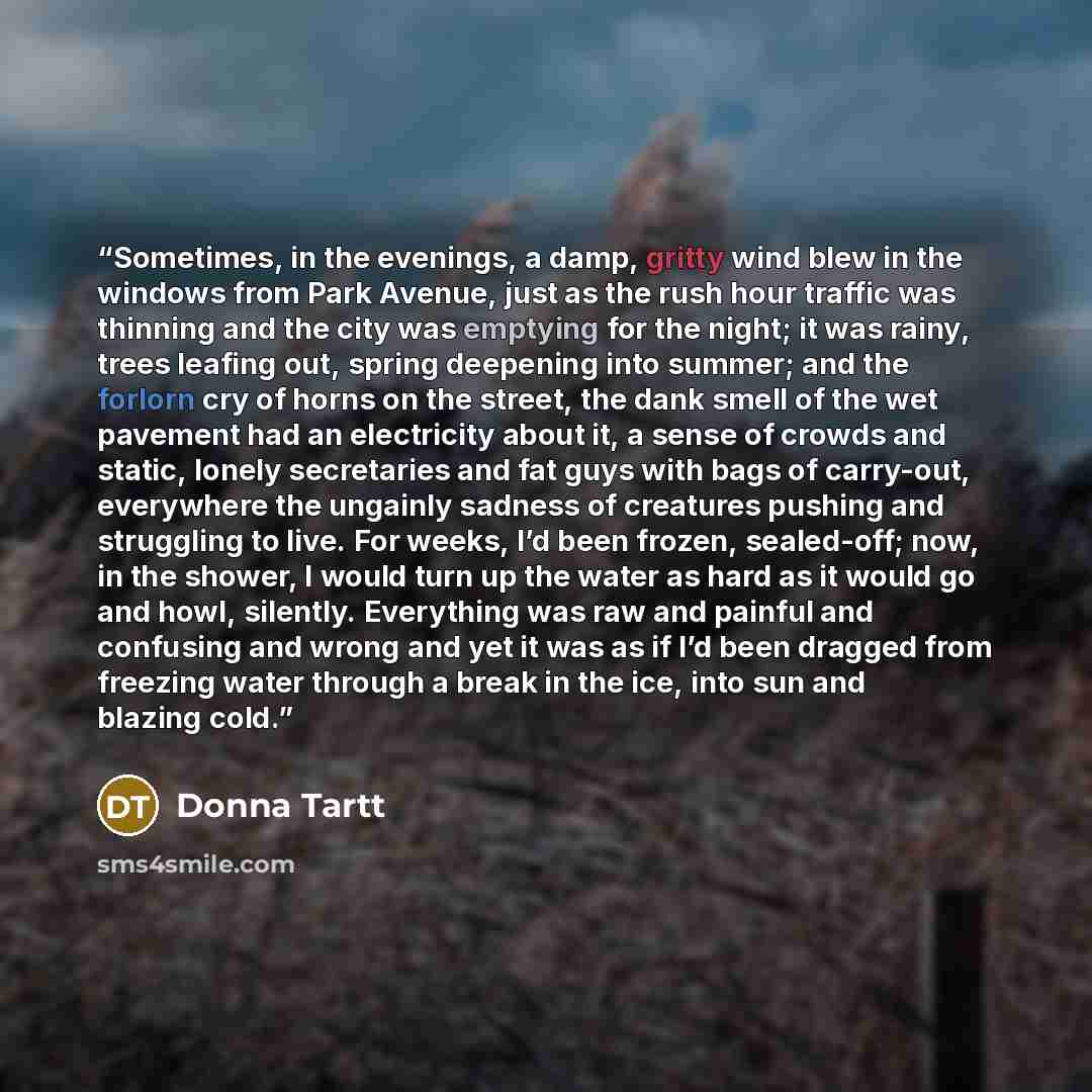 “Sometimes, in the evenings, a damp, gritty wind blew in the windows from Park Avenue, just as the rush hour traffic was thinning and the city was emptying for the night; it was rainy, trees leafing out, spring deepening into summer; and the forlorn cry of horns on the street, the dank smell of the…” quote by Donna Tartt