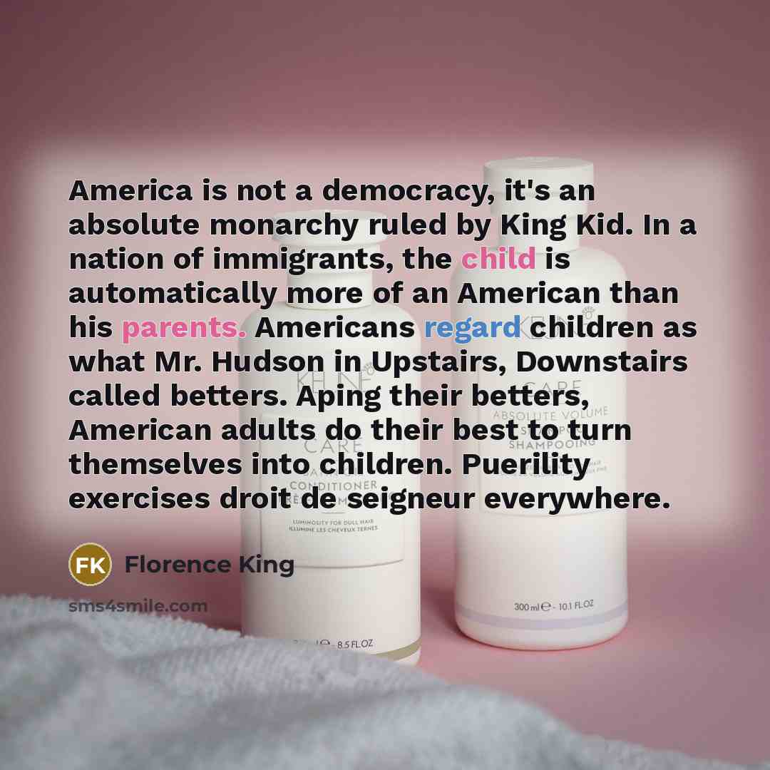 “America is not a democracy, it's an absolute monarchy ruled by King Kid. In a nation of immigrants, the child is automatically more of an American than his parents. Americans regard children as what Mr. Hudson in Upstairs, Downstairs called betters. Aping their betters, American adults do their…” quote by Florence King