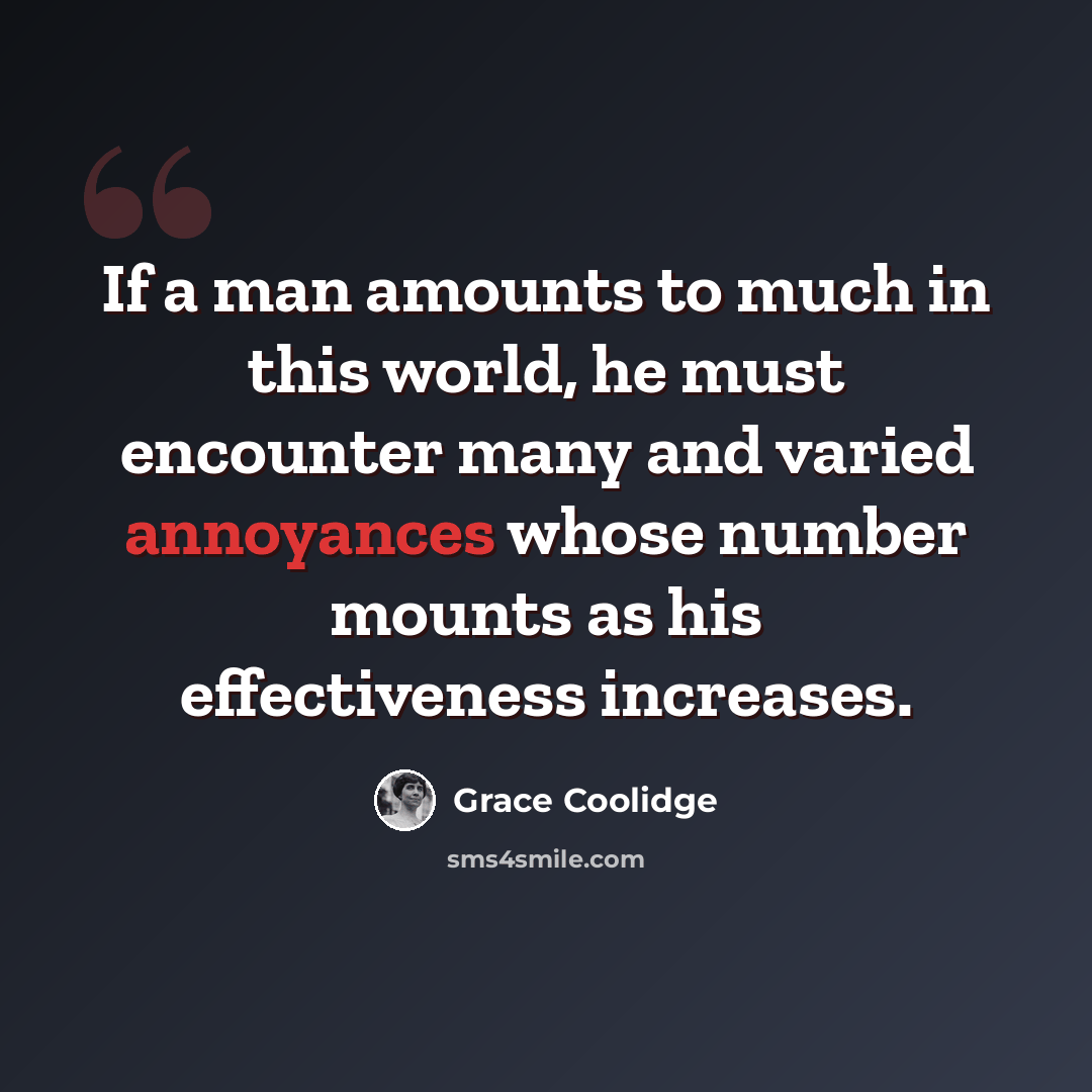 “If a man amounts to much in this world, he must encounter many and varied annoyances whose number mounts as his effectiveness increases.” quote by Grace Coolidge