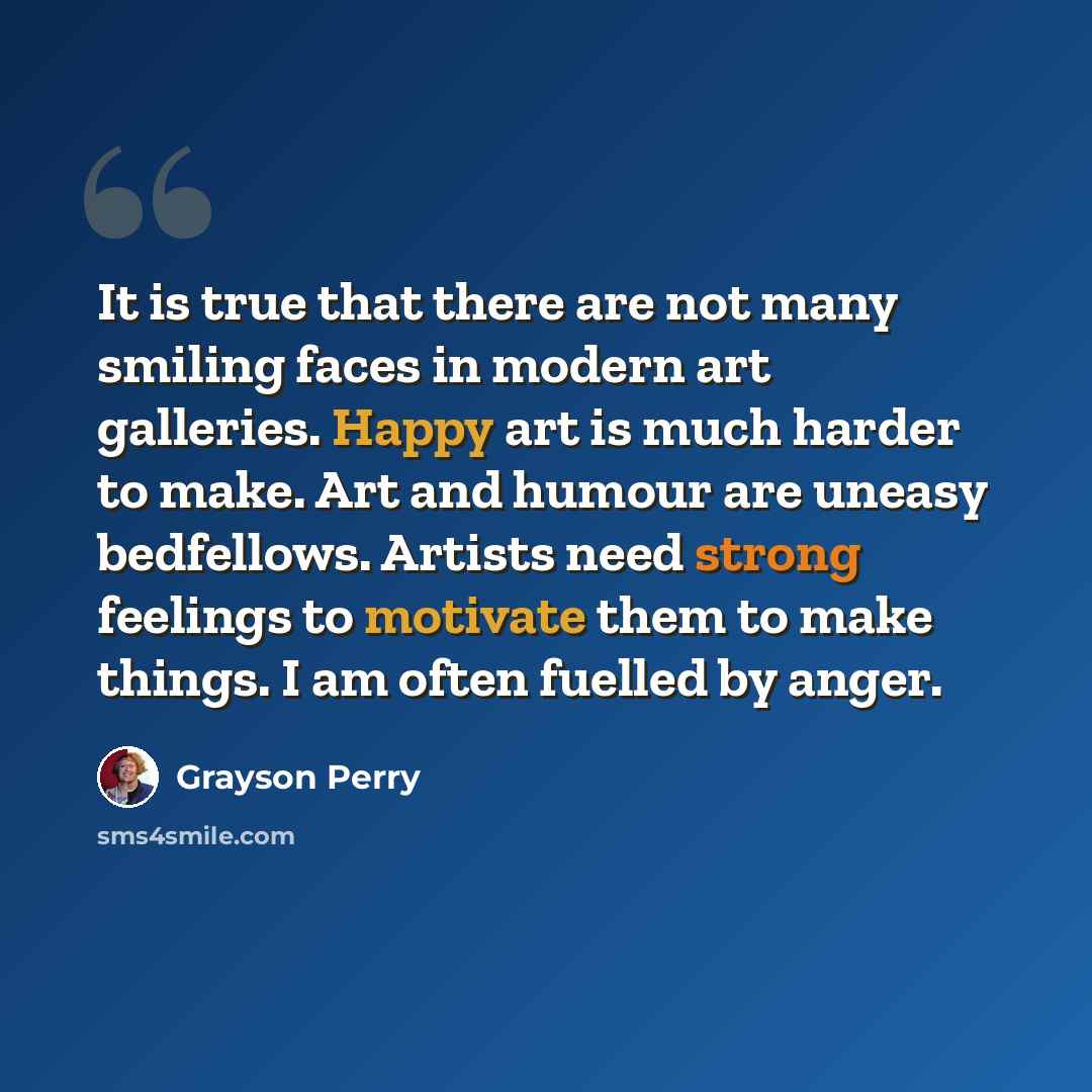 “It is true that there are not many smiling faces in modern art galleries. Happy art is much harder to make. Art and humour are uneasy bedfellows. Artists need strong feelings to motivate them to make things. I am often fuelled by anger.” quote by Grayson Perry