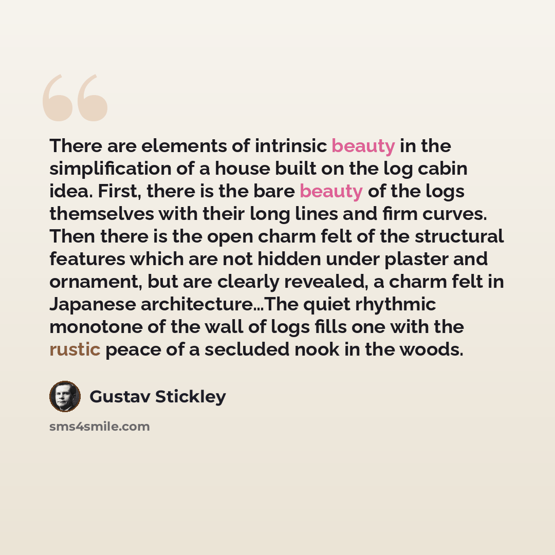 “There are elements of intrinsic beauty in the simplification of a house built on the log cabin idea. First, there is the bare beauty of the logs themselves with their long lines and firm curves. Then there is the open charm felt of the structural features which are not hidden under plaster and…” quote by Gustav Stickley