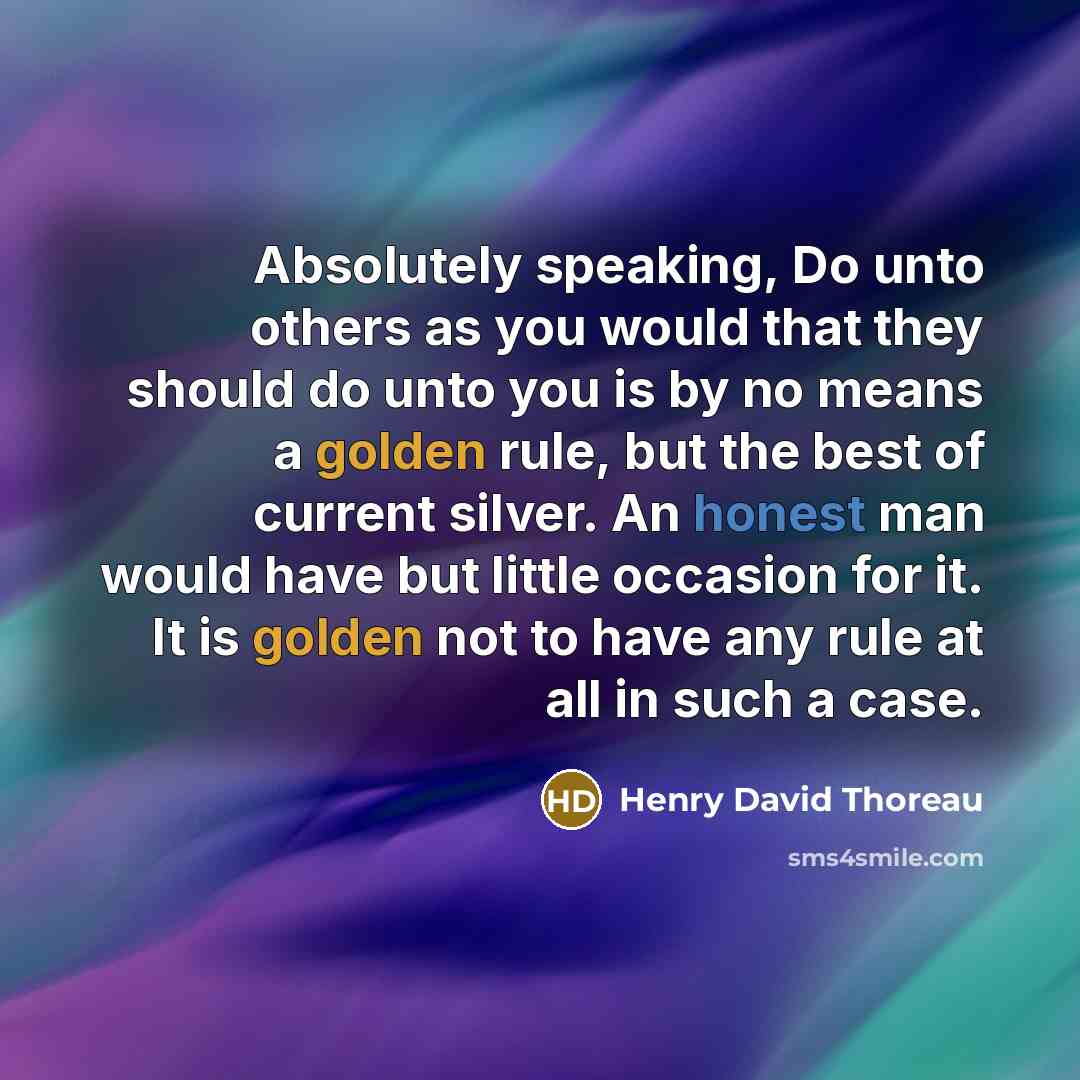 “Absolutely speaking, Do unto others as you would that they should do unto you is by no means a golden rule, but the best of current silver. An honest man would have but little occasion for it. It is golden not to have any rule at all in such a case.” quote by Henry David Thoreau