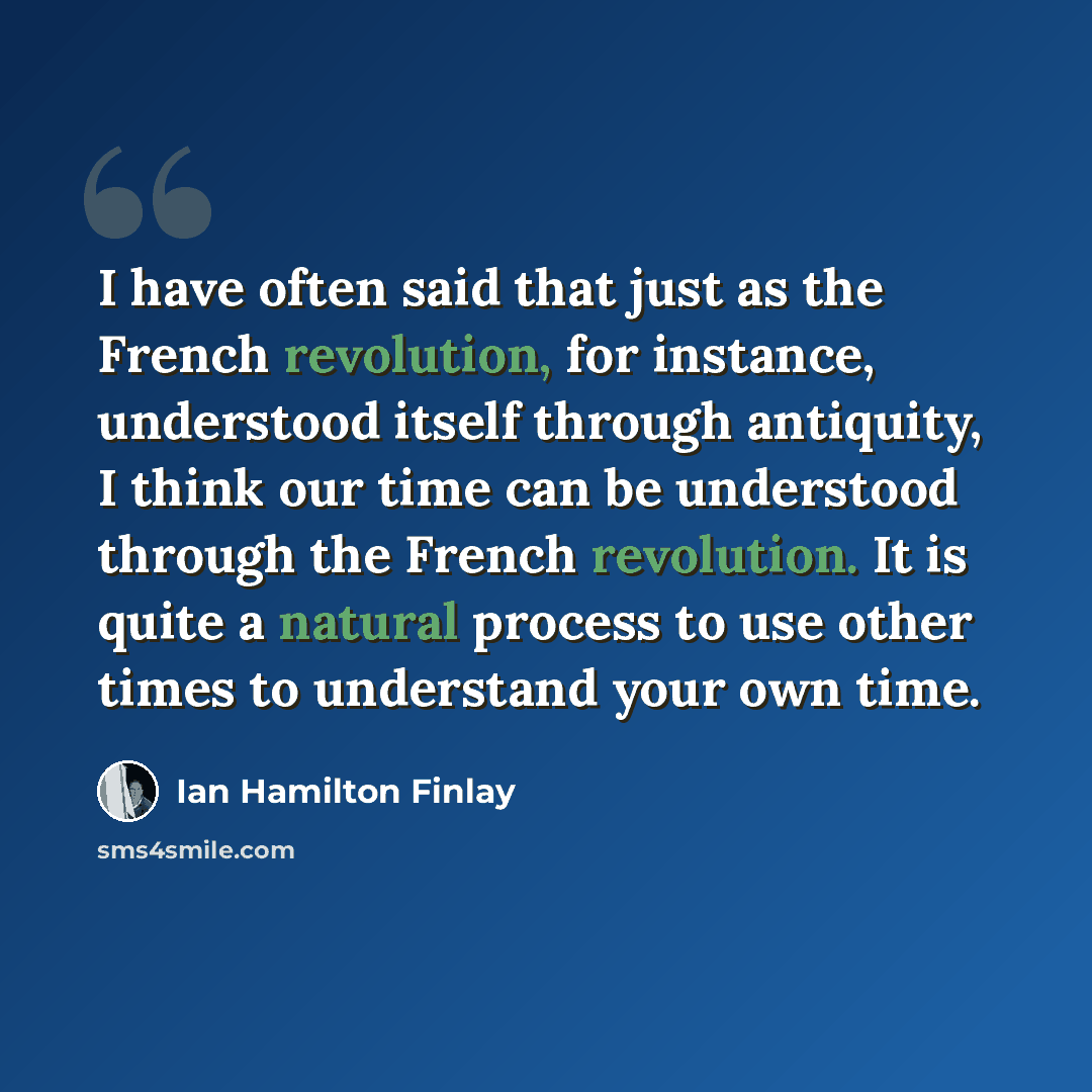 “I have often said that just as the French revolution, for instance, understood itself through antiquity, I think our time can be understood through the French revolution. It is quite a natural process to use other times to understand your own time.” quote by Ian Hamilton Finlay
