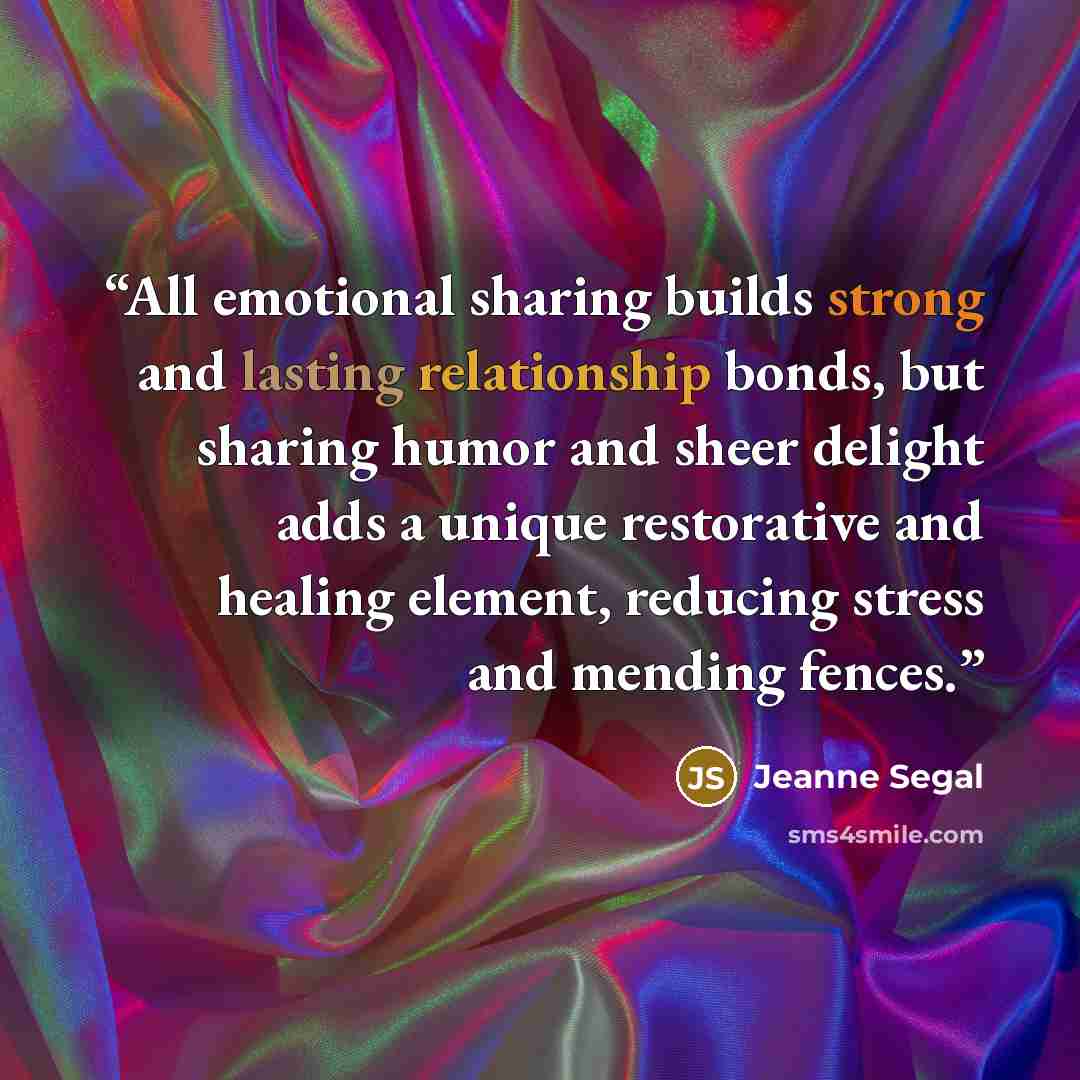 “All emotional sharing builds strong and lasting relationship bonds, but sharing humor and sheer delight adds a unique restorative and healing element, reducing stress and mending fences.” quote by Jeanne Segal