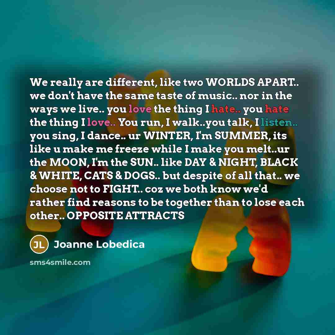 “We really are different, like two WORLDS APART.. we don't have the same taste of music.. nor in the ways we live.. you love the thing I hate.. you hate the thing I love.. You run, I walk..you talk, I listen.. you sing, I dance.. ur WINTER, I'm SUMMER, its like u make me freeze while I make you…” quote by Joanne Lobedica
