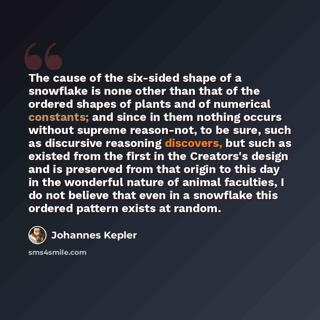 “The cause of the six-sided shape of a snowflake is none other than that of the ordered shapes of plants and of numerical constants; and since in them nothing occurs without supreme reason-not, to be sure, such as discursive reasoning discovers, but such as existed from the first in the Creators's…” quote by Johannes Kepler