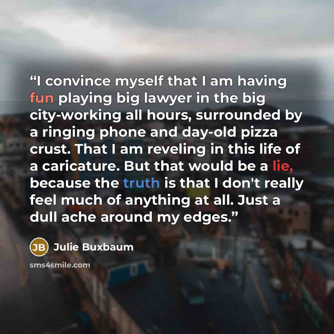 “I convince myself that I am having fun playing big lawyer in the big city-working all hours, surrounded by a ringing phone and day-old pizza crust. That I am reveling in this life of a caricature. But that would be a lie, because the truth is that I don't really feel much of anything at all. Just…” quote by Julie Buxbaum