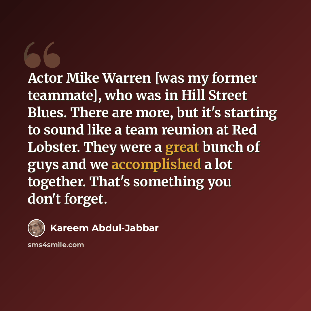 “Actor Mike Warren [was my former teammate], who was in Hill Street Blues. There are more, but it's starting to sound like a team reunion at Red Lobster. They were a great bunch of guys and we accomplished a lot together. That's something you don't forget.” quote by Kareem Abdul-Jabbar