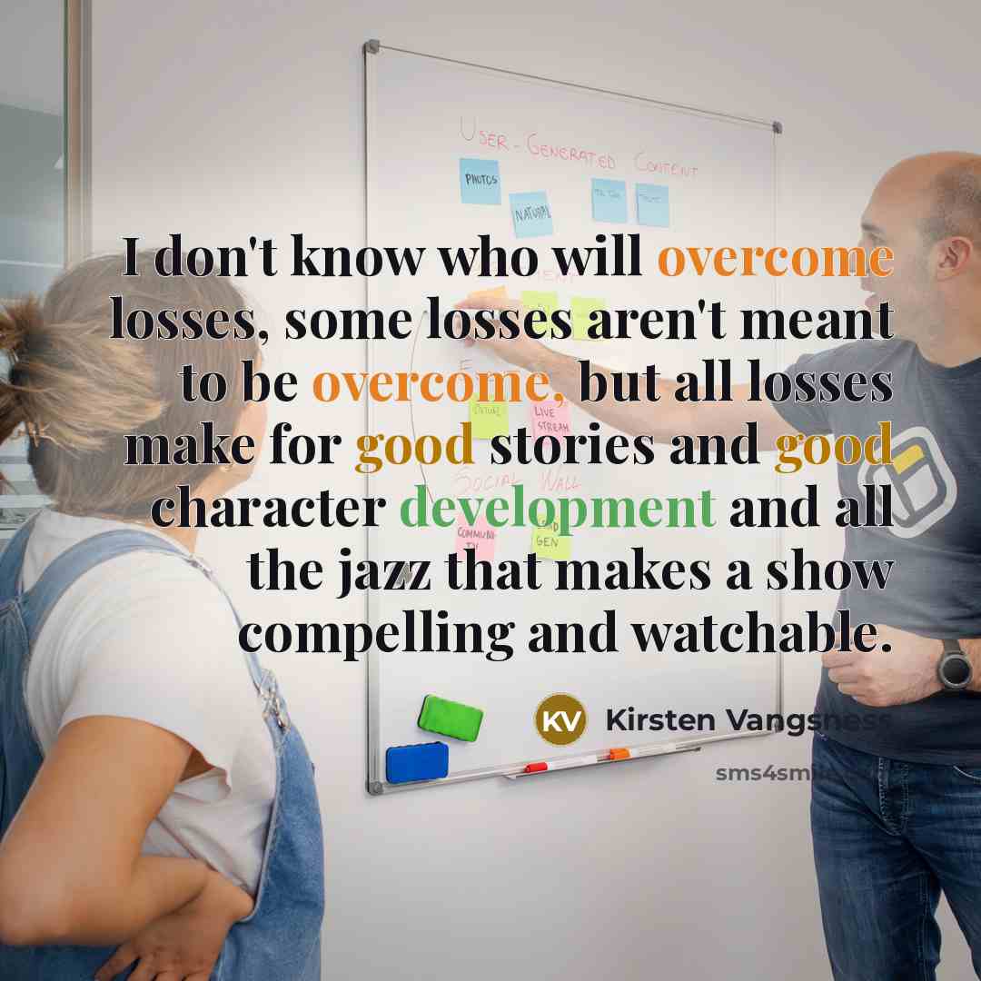 “I don't know who will overcome losses, some losses aren't meant to be overcome, but all losses make for good stories and good character development and all the jazz that makes a show compelling and watchable.” quote by Kirsten Vangsness