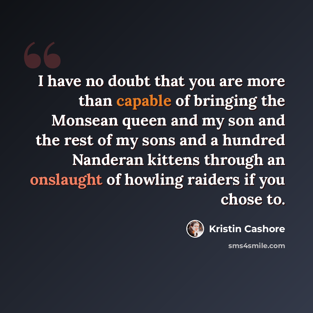 “I have no doubt that you are more than capable of bringing the Monsean queen and my son and the rest of my sons and a hundred Nanderan kittens through an onslaught of howling raiders if you chose to.” quote by Kristin Cashore