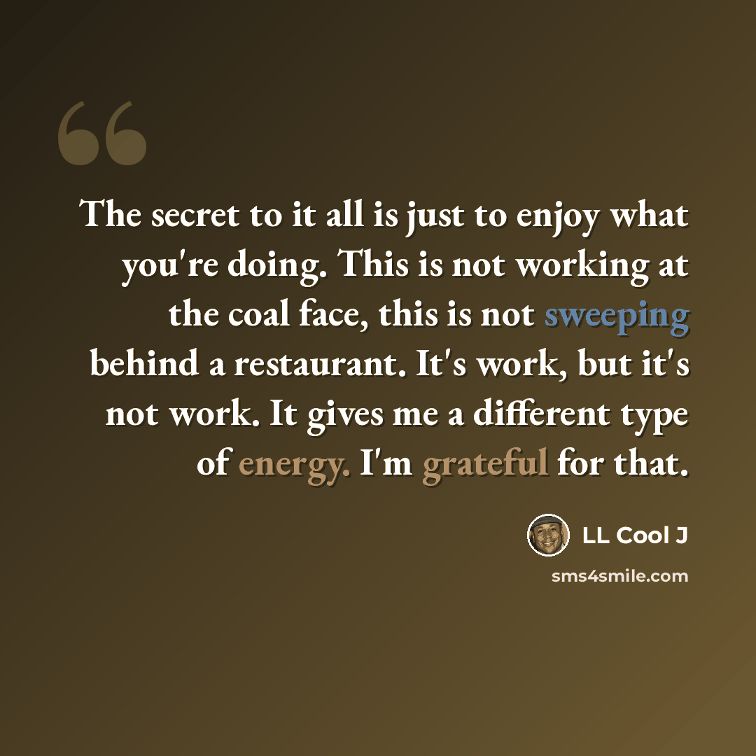 “The secret to it all is just to enjoy what you're doing. This is not working at the coal face, this is not sweeping behind a restaurant. It's work, but it's not work. It gives me a different type of energy. I'm grateful for that.” quote by LL Cool J