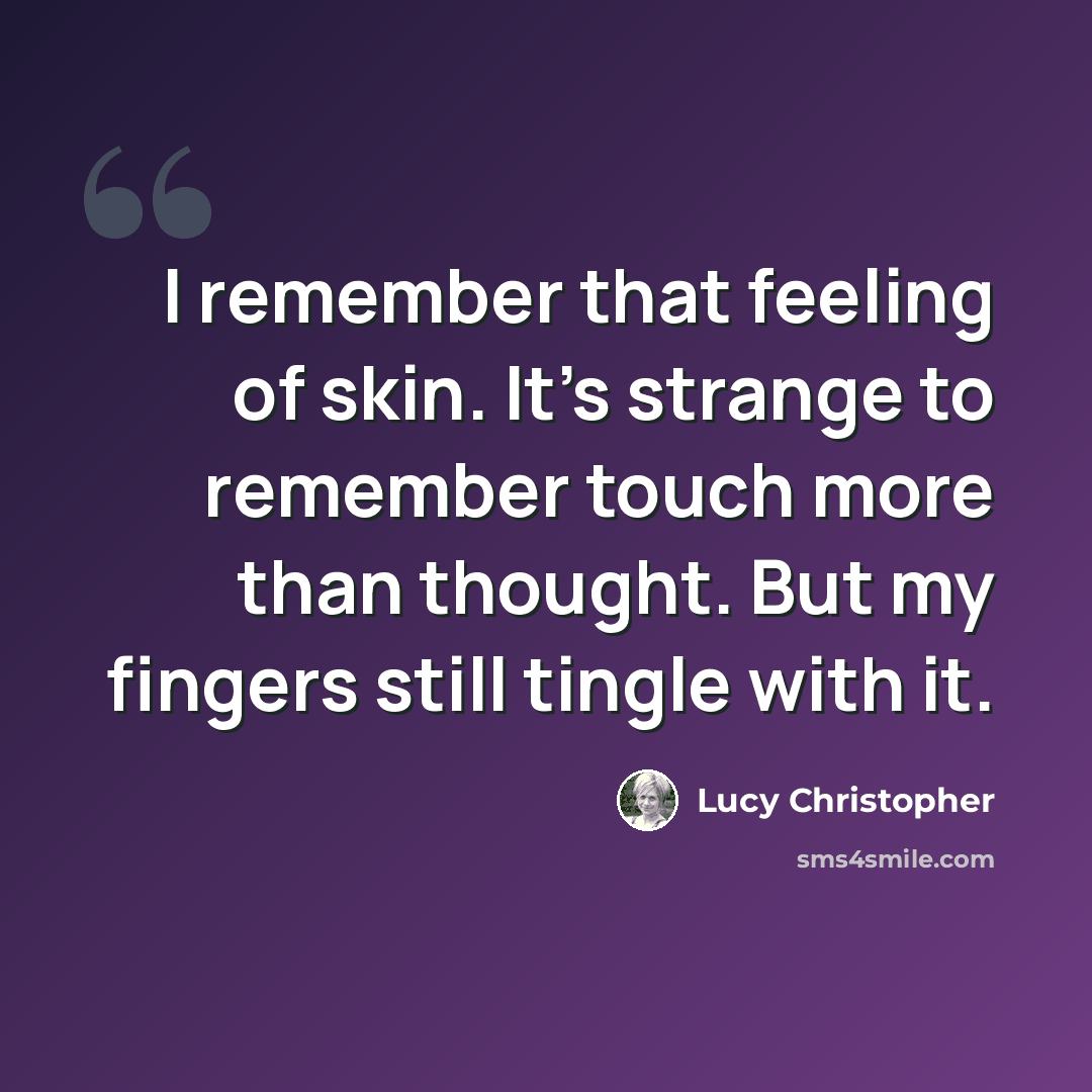 “I remember that feeling of skin. It's strange to remember touch more than thought. But my fingers still tingle with it.” quote by Lucy Christopher