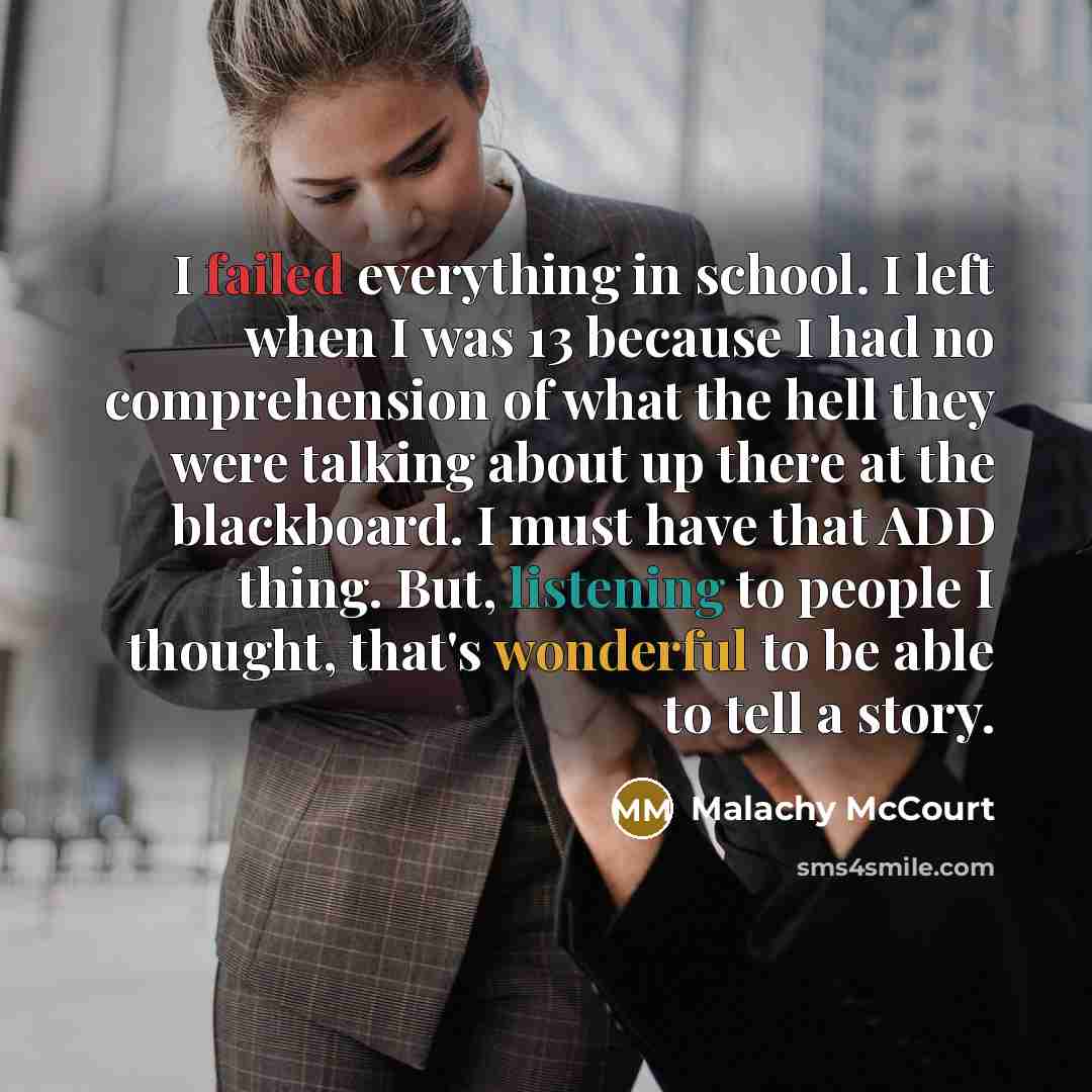 “I failed everything in school. I left when I was 13 because I had no comprehension of what the hell they were talking about up there at the blackboard. I must have that ADD thing. But, listening to people I thought, that's wonderful to be able to tell a story.” quote by Malachy McCourt