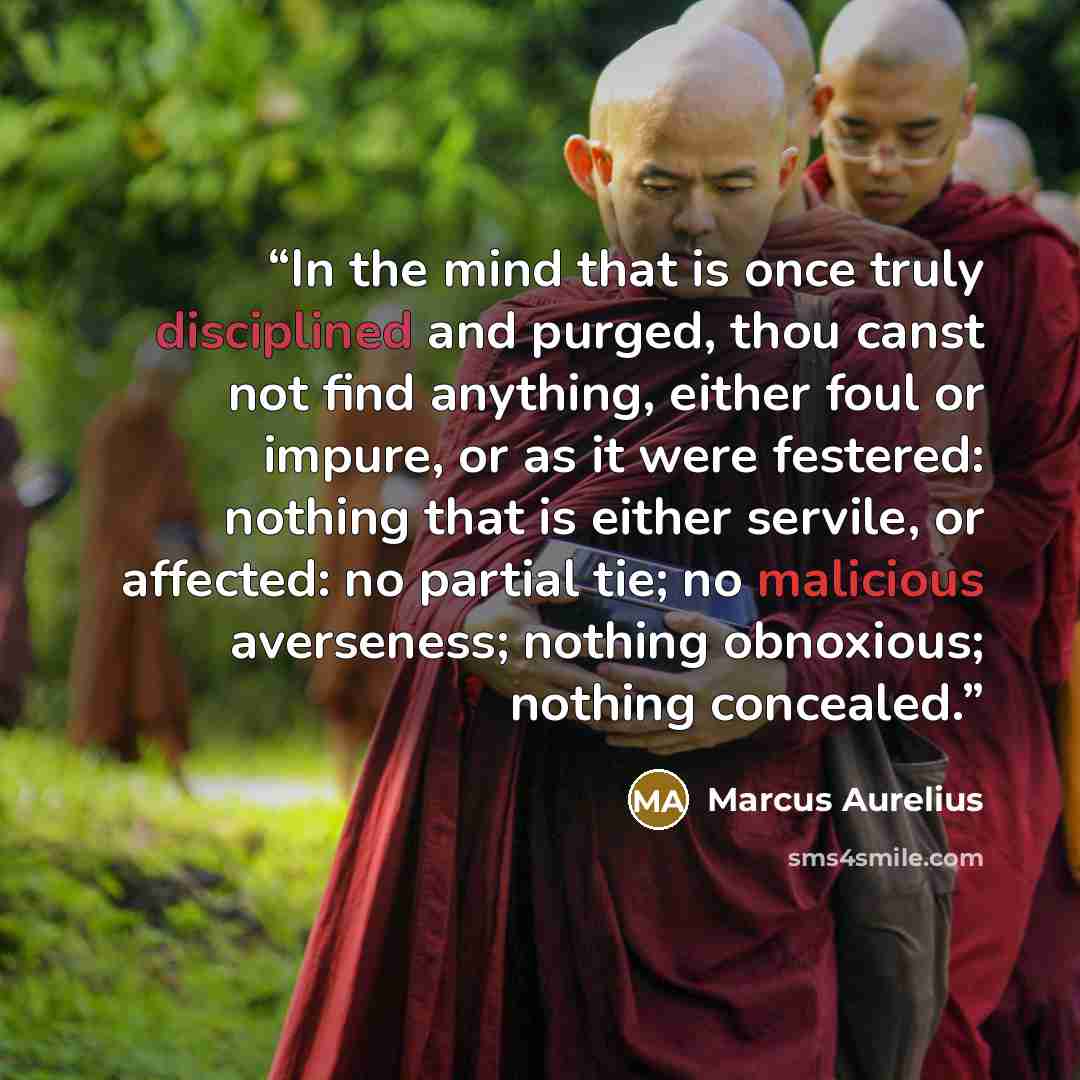 “In the mind that is once truly disciplined and purged, thou canst not find anything, either foul or impure, or as it were festered: nothing that is either servile, or affected: no partial tie; no malicious averseness; nothing obnoxious; nothing concealed.” quote by Marcus Aurelius