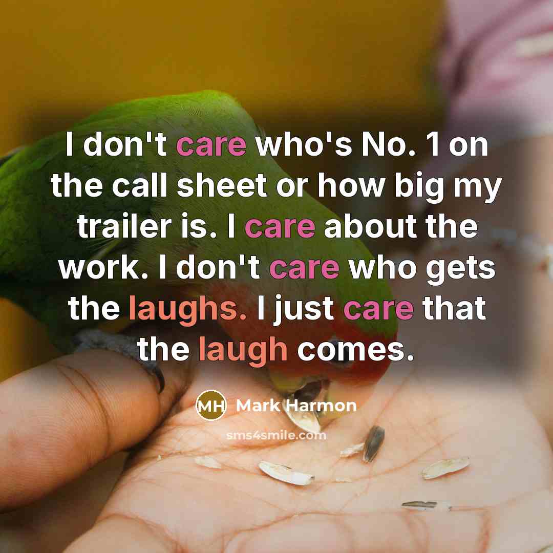 “I don't care who's No. 1 on the call sheet or how big my trailer is. I care about the work. I don't care who gets the laughs. I just care that the laugh comes.” quote by Mark Harmon