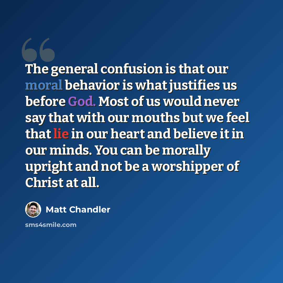 “The general confusion is that our moral behavior is what justifies us before God. Most of us would never say that with our mouths but we feel that lie in our heart and believe it in our minds. You can be morally upright and not be a worshipper of Christ at all.” quote by Matt Chandler