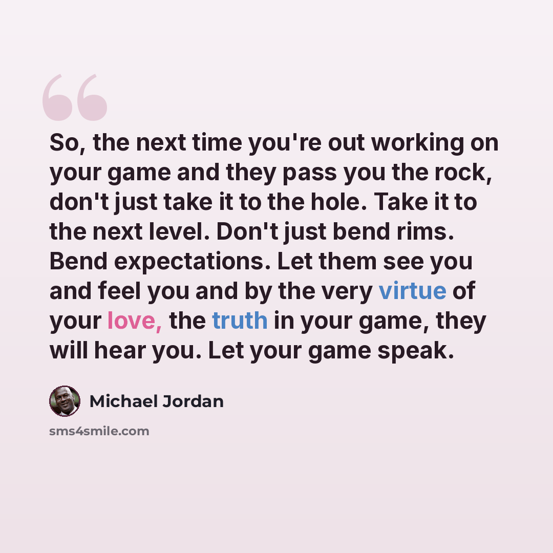 “So, the next time you're out working on your game and they pass you the rock, don't just take it to the hole. Take it to the next level. Don't just bend rims. Bend expectations. Let them see you and feel you and by the very virtue of your love, the truth in your game, they will hear you. Let your…” quote by Michael Jordan
