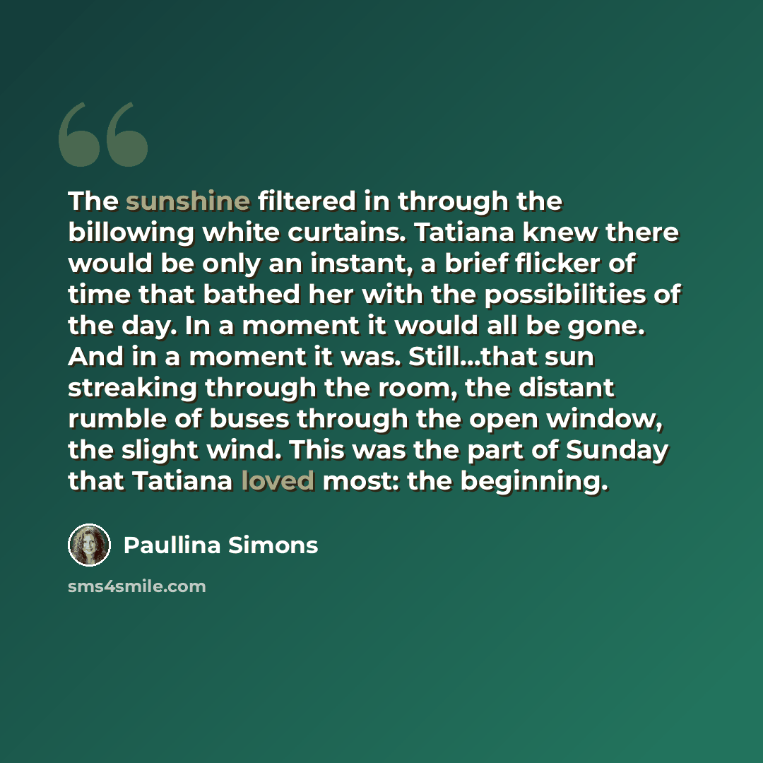 “The sunshine filtered in through the billowing white curtains. Tatiana knew there would be only an instant, a brief flicker of time that bathed her with the possibilities of the day. In a moment it would all be gone. And in a moment it was. Still...that sun streaking through the room, the distant…” quote by Paullina Simons