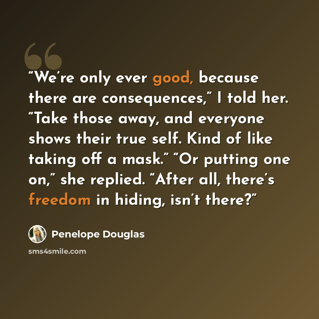 “We’re only ever good, because there are consequences,” I told her. “Take those away, and everyone shows their true self. Kind of like taking off a mask.” “Or putting one on,” she replied. “After all, there’s freedom in hiding, isn’t there?” quote by Penelope Douglas