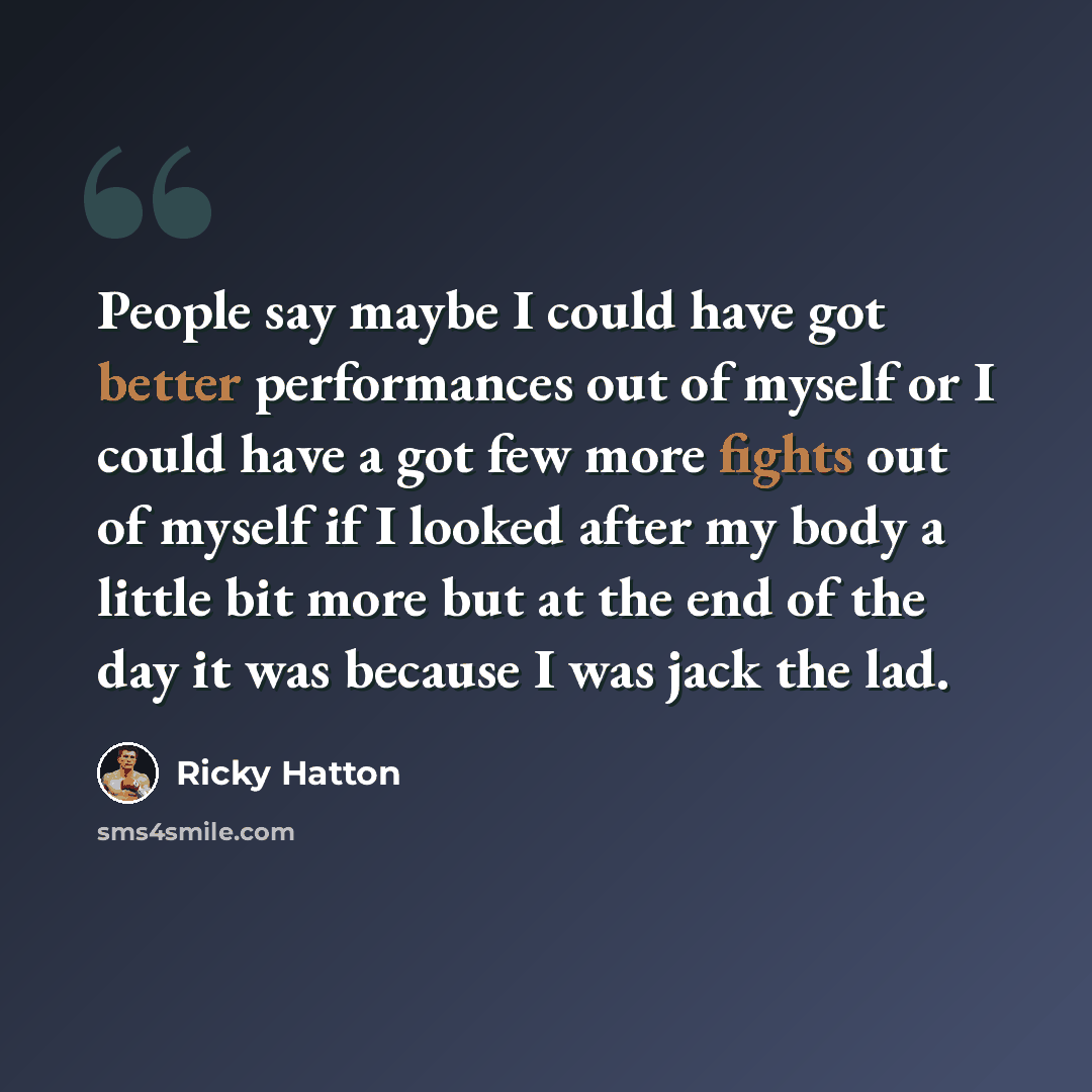 “People say maybe I could have got better performances out of myself or I could have a got few more fights out of myself if I looked after my body a little bit more but at the end of the day it was because I was jack the lad.” quote by Ricky Hatton