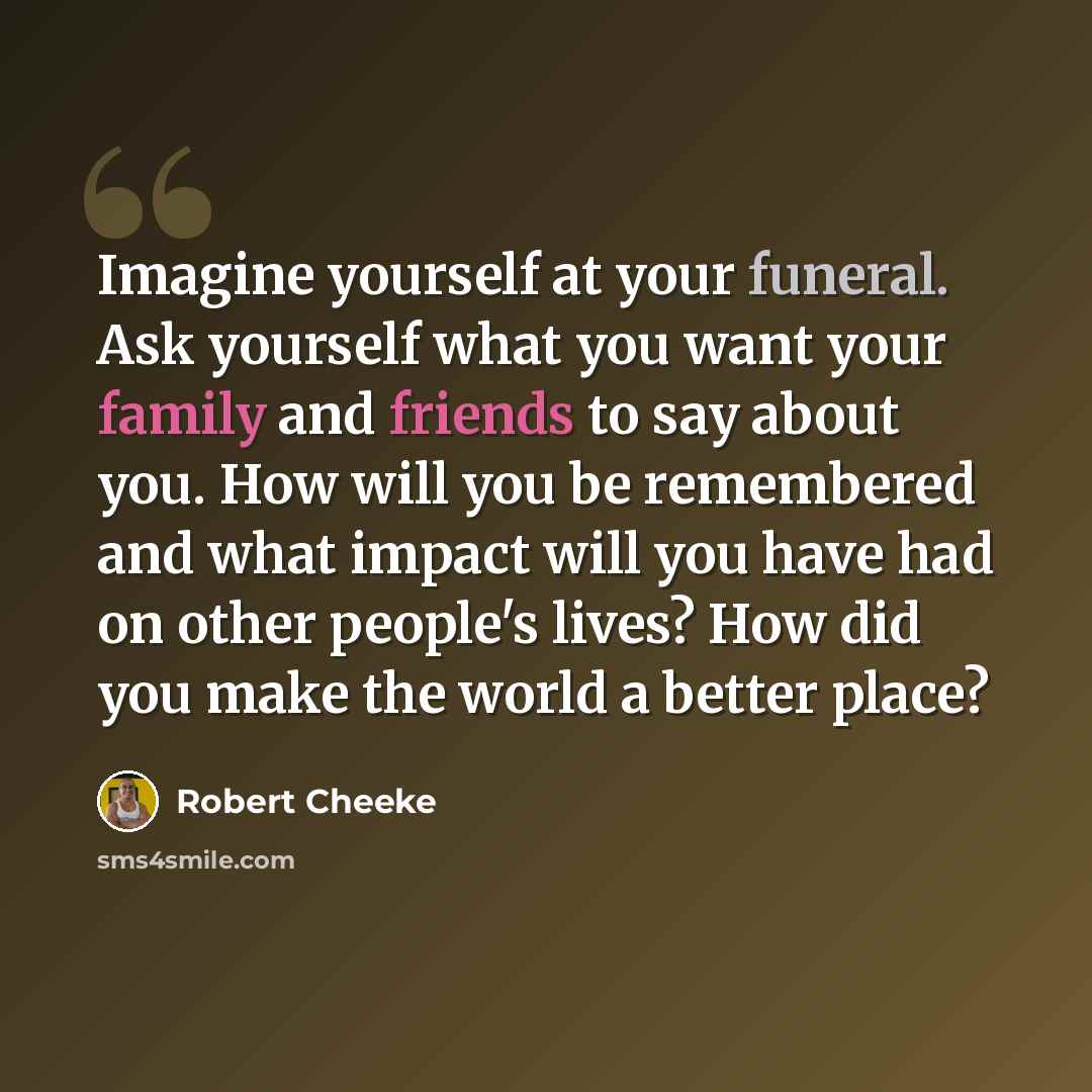 “Imagine yourself at your funeral. Ask yourself what you want your family and friends to say about you. How will you be remembered and what impact will you have had on other people's lives? How did you make the world a better place?” quote by Robert Cheeke