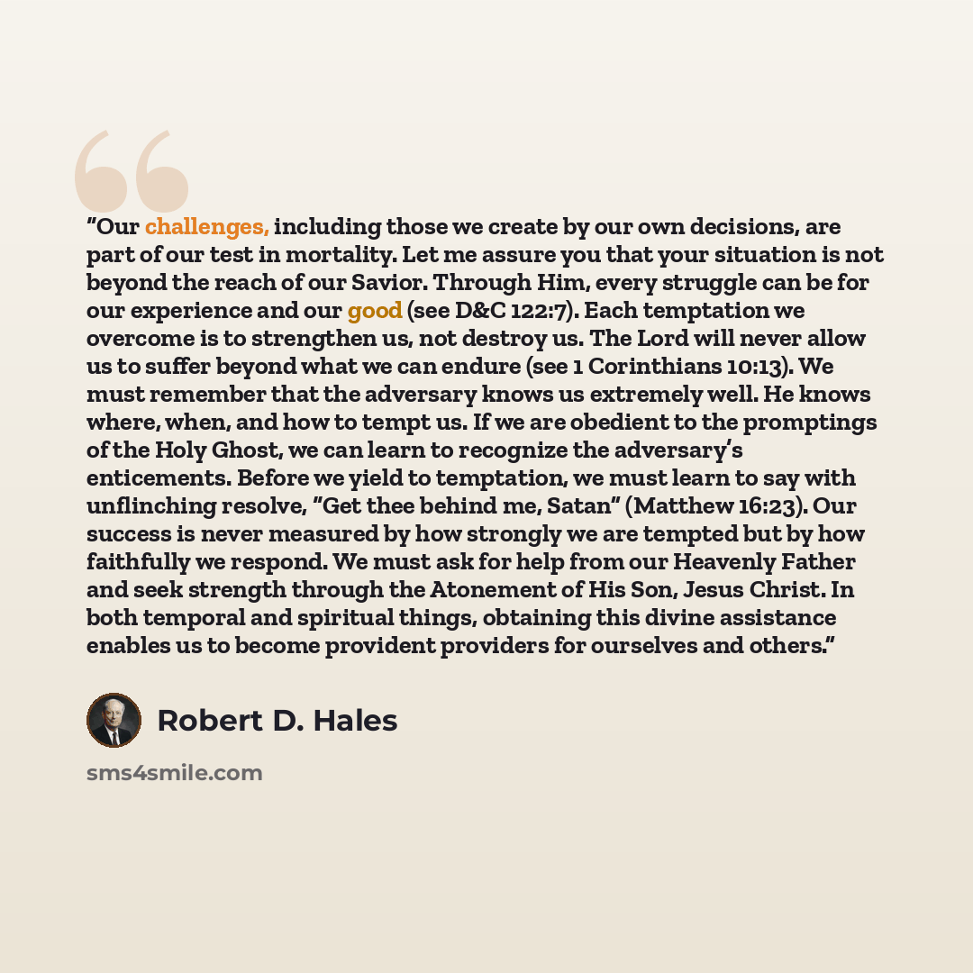 “Our challenges, including those we create by our own decisions, are part of our test in mortality. Let me assure you that your situation is not beyond the reach of our Savior. Through Him, every struggle can be for our experience and our good (see D&C 122:7). Each temptation we overcome is to…” quote by Robert D. Hales